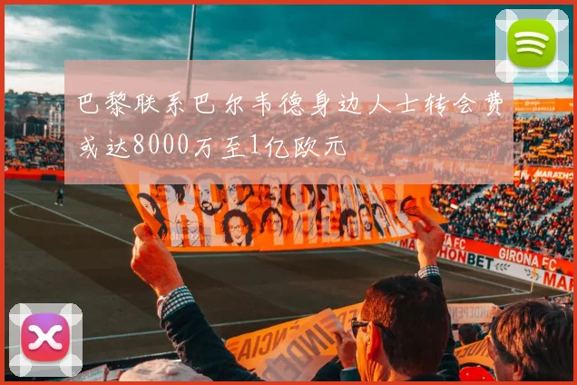 巴黎联系巴尔韦德身边人士转会费或达8000万至1亿欧元