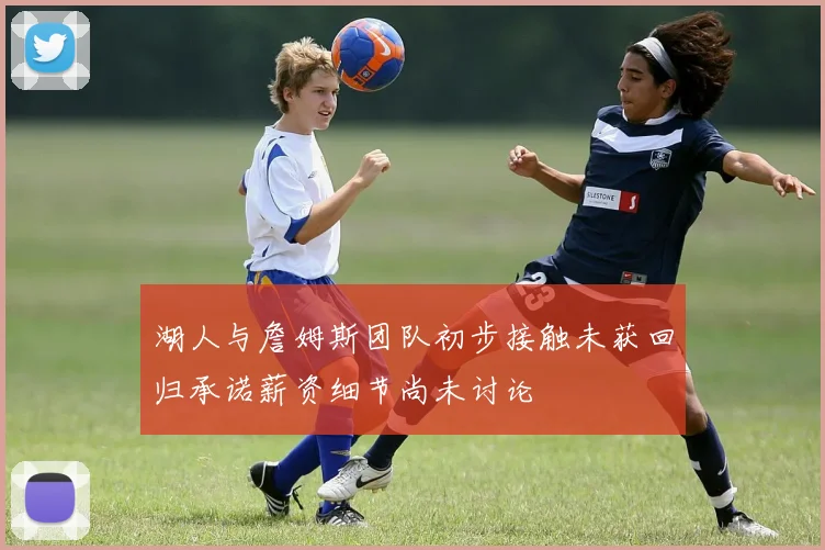 湖人与詹姆斯团队初步接触未获回归承诺薪资细节尚未讨论
