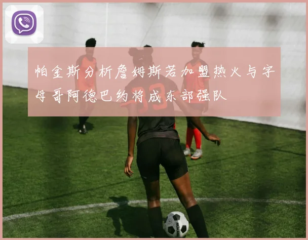 帕金斯分析詹姆斯若加盟热火与字母哥阿德巴约将成东部强队