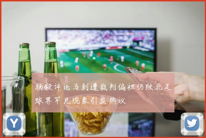 杨毅评论马刺遭裁判偏袒仍败北足球界罕见现象引发热议