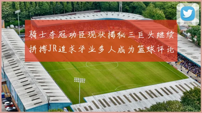 骑士夺冠功臣现状揭秘三巨头继续拼搏JR追求学业多人成为篮球评论员