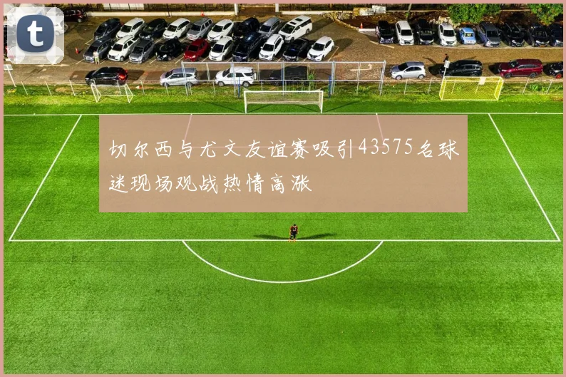 切尔西与尤文友谊赛吸引43575名球迷现场观战热情高涨