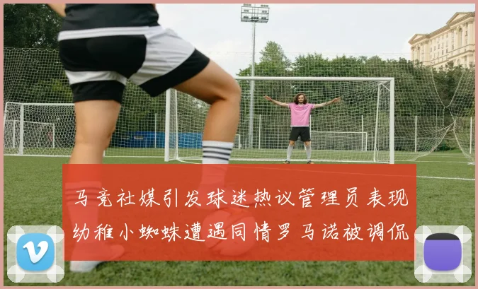 马竞社媒引发球迷热议管理员表现幼稚小蜘蛛遭遇同情罗马诺被调侃