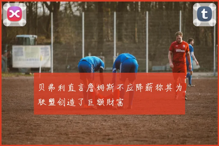 贝弗利直言詹姆斯不应降薪称其为联盟创造了巨额财富