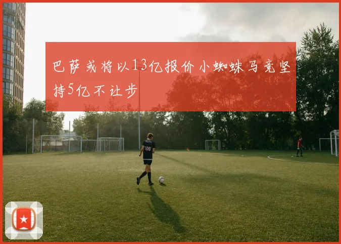 巴萨或将以13亿报价小蜘蛛马竞坚持5亿不让步