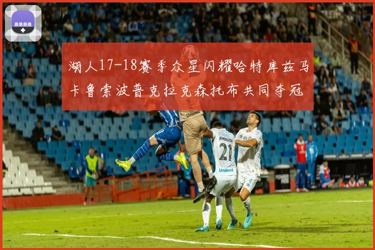 湖人17-18赛季众星闪耀哈特库兹马卡鲁索波普克拉克森托布共同夺冠的辉煌时刻