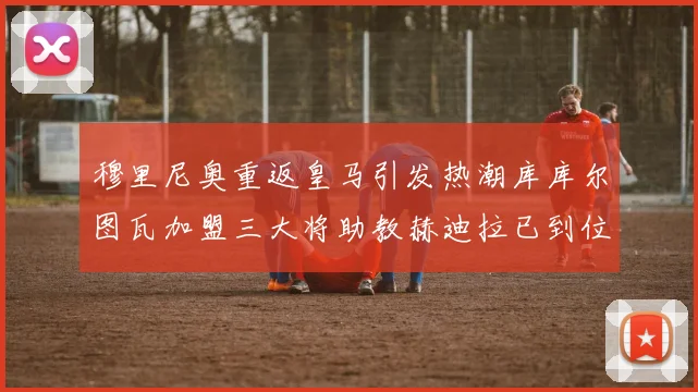 穆里尼奥重返皇马引发热潮库库尔图瓦加盟三大将助教赫迪拉已到位