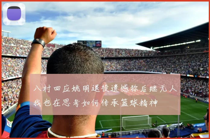 八村回应姚明退役遗憾称后继无人我也在思考如何传承篮球精神