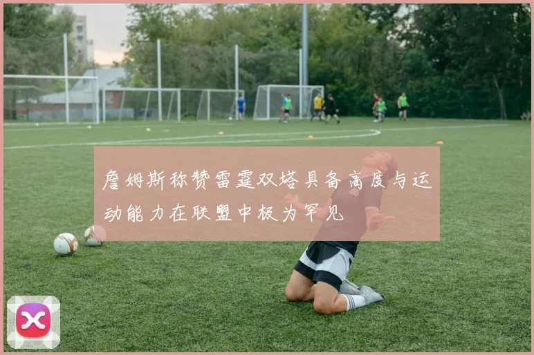 詹姆斯称赞雷霆双塔具备高度与运动能力在联盟中极为罕见