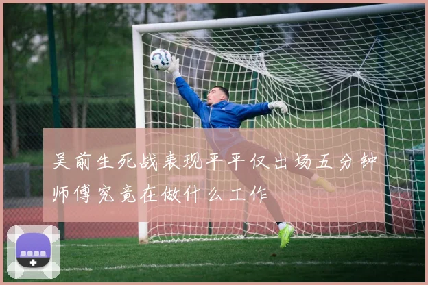 吴前生死战表现平平仅出场五分钟师傅究竟在做什么工作