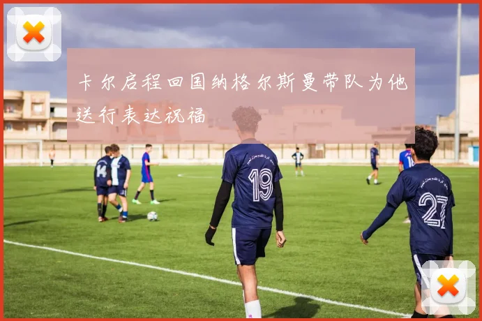 卡尔启程回国纳格尔斯曼带队为他送行表达祝福