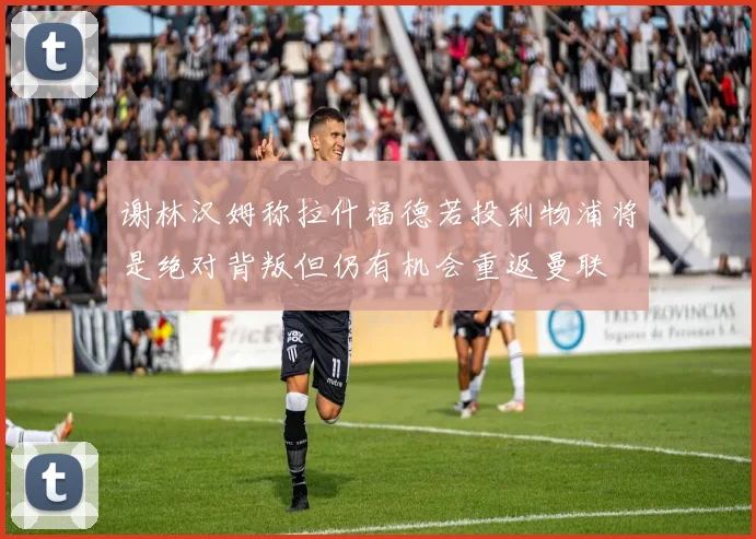 谢林汉姆称拉什福德若投利物浦将是绝对背叛但仍有机会重返曼联
