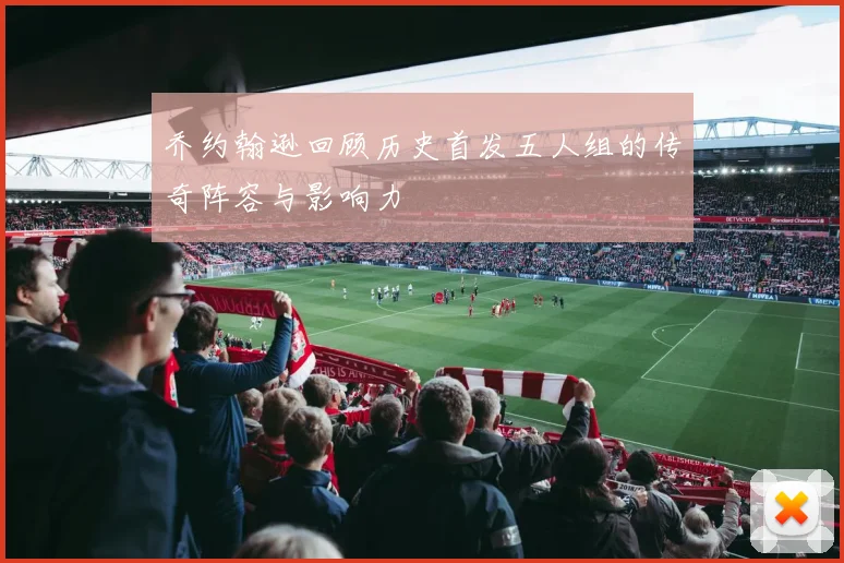 乔约翰逊回顾历史首发五人组的传奇阵容与影响力