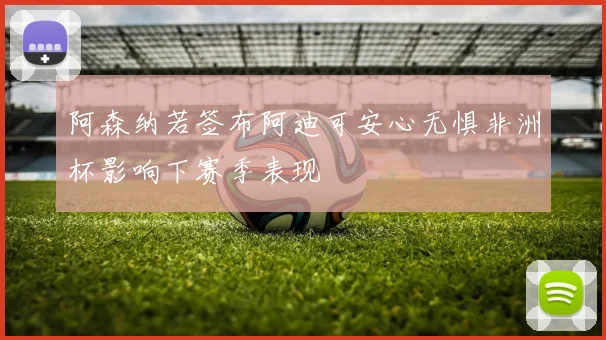 阿森纳若签布阿迪可安心无惧非洲杯影响下赛季表现