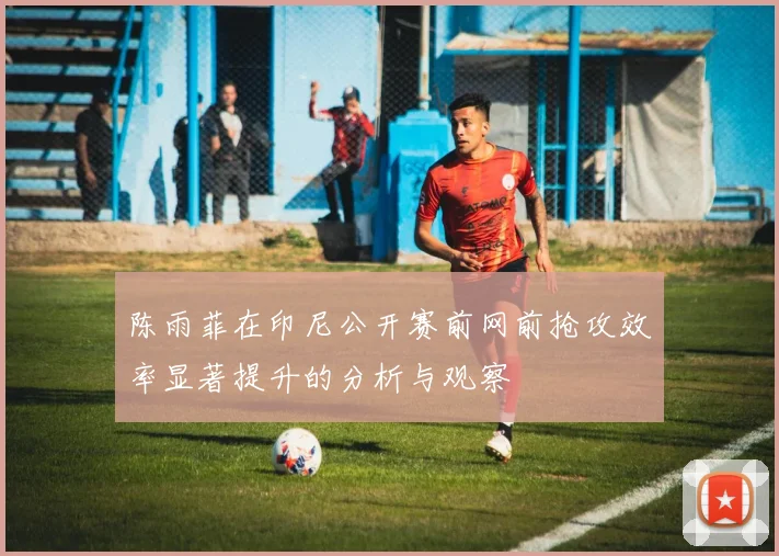 陈雨菲在印尼公开赛前网前抢攻效率显著提升的分析与观察