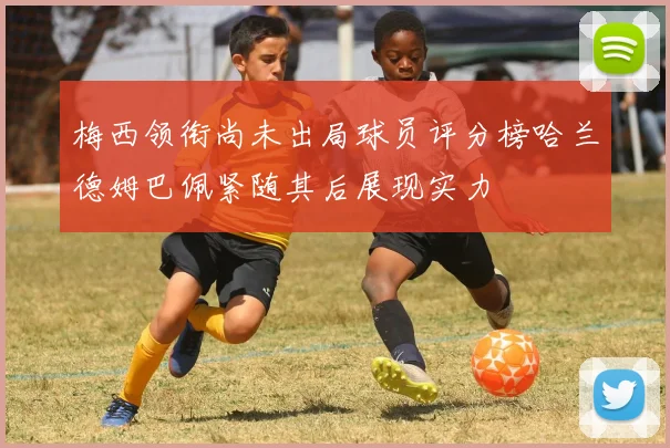 梅西领衔尚未出局球员评分榜哈兰德姆巴佩紧随其后展现实力