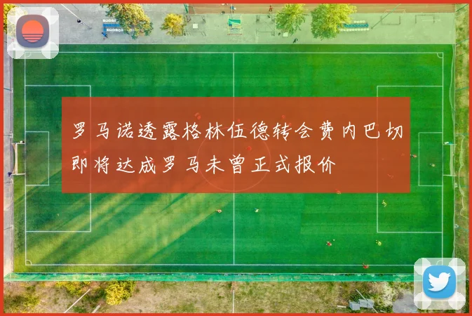 罗马诺透露格林伍德转会费内巴切即将达成罗马未曾正式报价